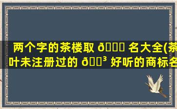 两个字的茶楼取 🕊 名大全(茶叶未注册过的 🌳 好听的商标名)